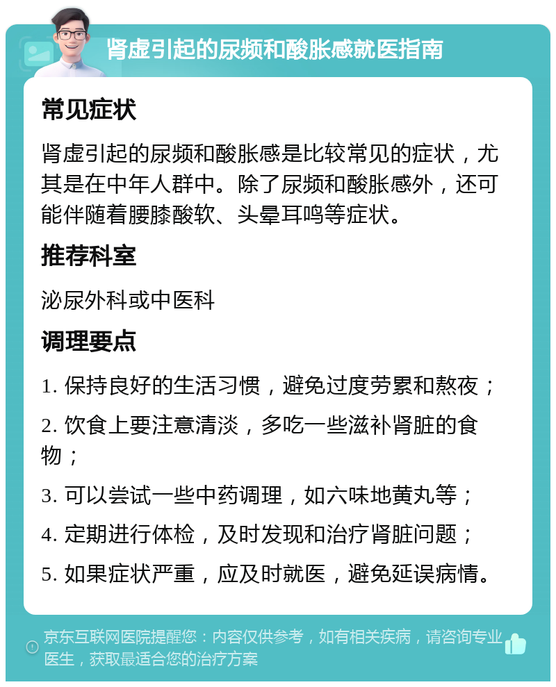 肾虚引起的尿频和酸胀感就医指南 常见症状 肾虚引起的尿频和酸胀感是比较常见的症状，尤其是在中年人群中。除了尿频和酸胀感外，还可能伴随着腰膝酸软、头晕耳鸣等症状。 推荐科室 泌尿外科或中医科 调理要点 1. 保持良好的生活习惯，避免过度劳累和熬夜； 2. 饮食上要注意清淡，多吃一些滋补肾脏的食物； 3. 可以尝试一些中药调理，如六味地黄丸等； 4. 定期进行体检，及时发现和治疗肾脏问题； 5. 如果症状严重，应及时就医，避免延误病情。