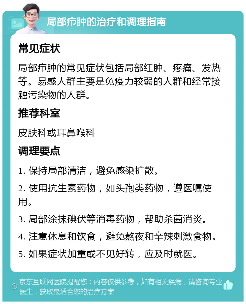 局部疖肿的治疗和调理指南 常见症状 局部疖肿的常见症状包括局部红肿、疼痛、发热等。易感人群主要是免疫力较弱的人群和经常接触污染物的人群。 推荐科室 皮肤科或耳鼻喉科 调理要点 1. 保持局部清洁，避免感染扩散。 2. 使用抗生素药物，如头孢类药物，遵医嘱使用。 3. 局部涂抹碘伏等消毒药物，帮助杀菌消炎。 4. 注意休息和饮食，避免熬夜和辛辣刺激食物。 5. 如果症状加重或不见好转，应及时就医。