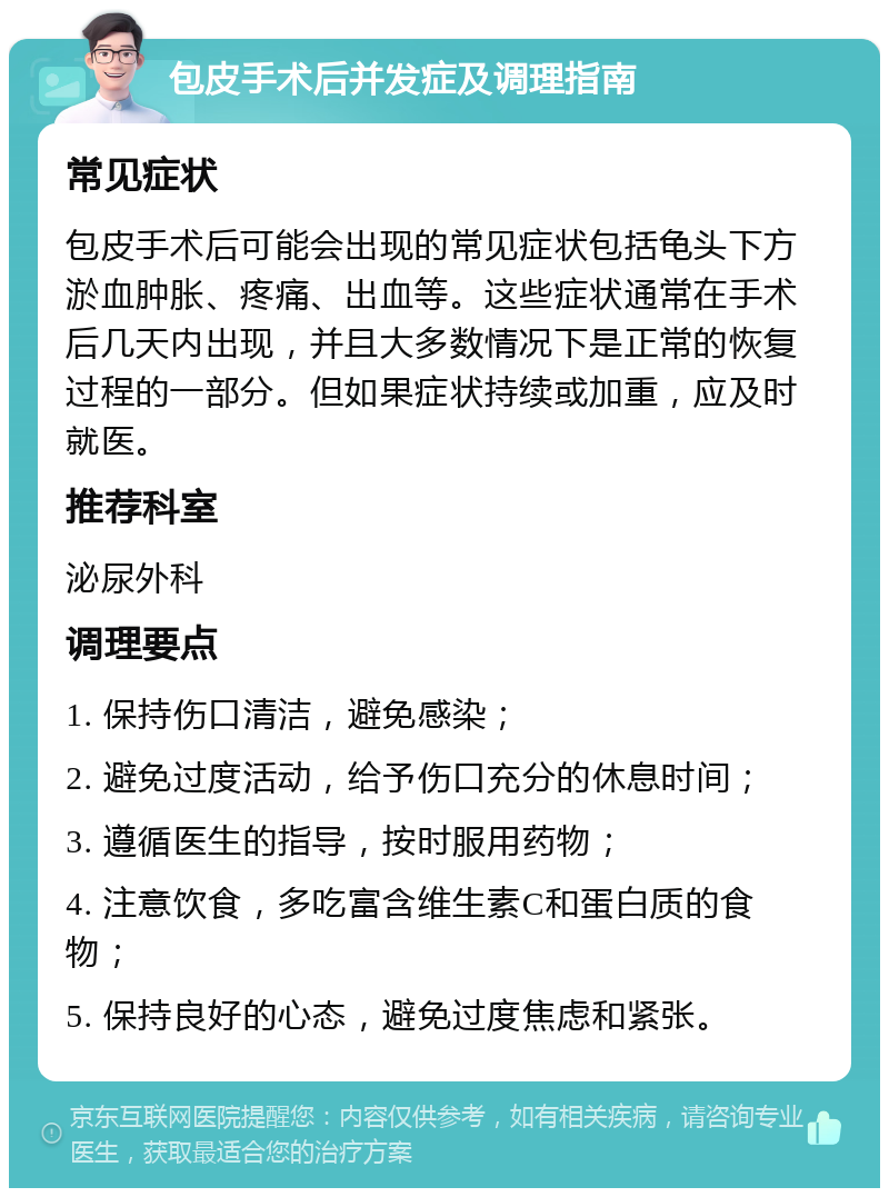 包皮手术后并发症及调理指南 常见症状 包皮手术后可能会出现的常见症状包括龟头下方淤血肿胀、疼痛、出血等。这些症状通常在手术后几天内出现，并且大多数情况下是正常的恢复过程的一部分。但如果症状持续或加重，应及时就医。 推荐科室 泌尿外科 调理要点 1. 保持伤口清洁，避免感染； 2. 避免过度活动，给予伤口充分的休息时间； 3. 遵循医生的指导，按时服用药物； 4. 注意饮食，多吃富含维生素C和蛋白质的食物； 5. 保持良好的心态，避免过度焦虑和紧张。