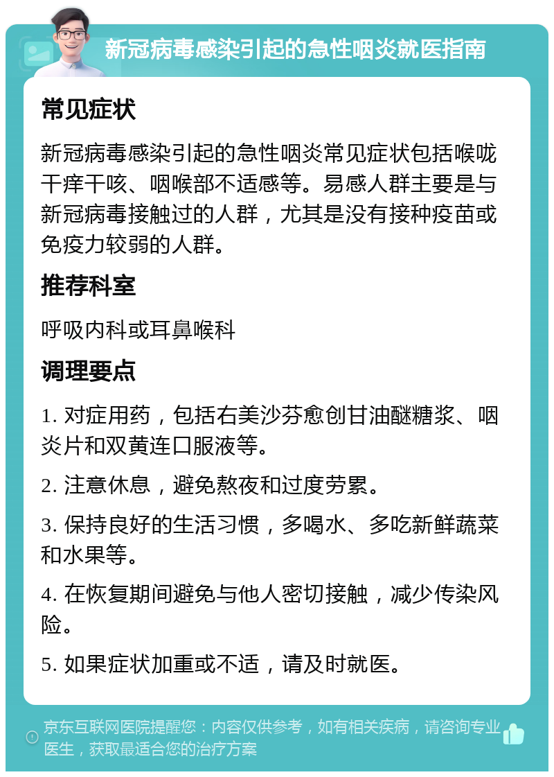 新冠病毒感染引起的急性咽炎就医指南 常见症状 新冠病毒感染引起的急性咽炎常见症状包括喉咙干痒干咳、咽喉部不适感等。易感人群主要是与新冠病毒接触过的人群，尤其是没有接种疫苗或免疫力较弱的人群。 推荐科室 呼吸内科或耳鼻喉科 调理要点 1. 对症用药，包括右美沙芬愈创甘油醚糖浆、咽炎片和双黄连口服液等。 2. 注意休息，避免熬夜和过度劳累。 3. 保持良好的生活习惯，多喝水、多吃新鲜蔬菜和水果等。 4. 在恢复期间避免与他人密切接触，减少传染风险。 5. 如果症状加重或不适，请及时就医。