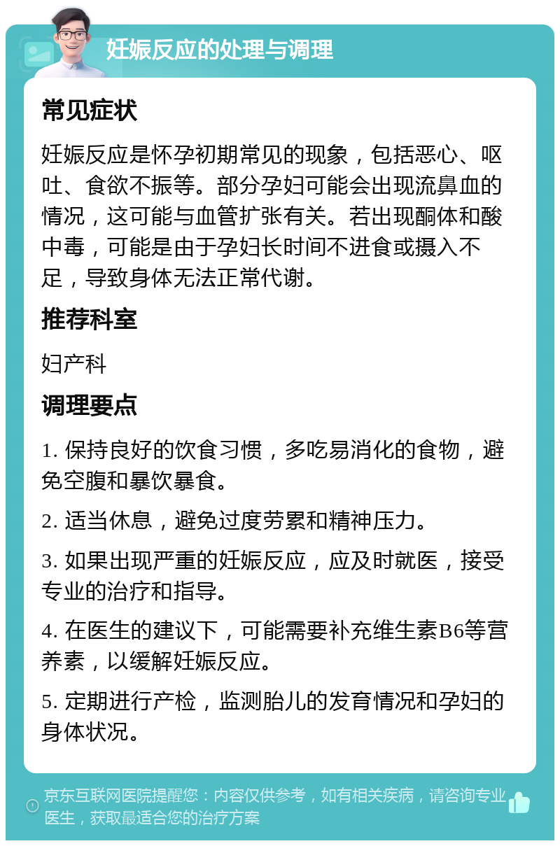 妊娠反应的处理与调理 常见症状 妊娠反应是怀孕初期常见的现象，包括恶心、呕吐、食欲不振等。部分孕妇可能会出现流鼻血的情况，这可能与血管扩张有关。若出现酮体和酸中毒，可能是由于孕妇长时间不进食或摄入不足，导致身体无法正常代谢。 推荐科室 妇产科 调理要点 1. 保持良好的饮食习惯，多吃易消化的食物，避免空腹和暴饮暴食。 2. 适当休息，避免过度劳累和精神压力。 3. 如果出现严重的妊娠反应，应及时就医，接受专业的治疗和指导。 4. 在医生的建议下，可能需要补充维生素B6等营养素，以缓解妊娠反应。 5. 定期进行产检，监测胎儿的发育情况和孕妇的身体状况。