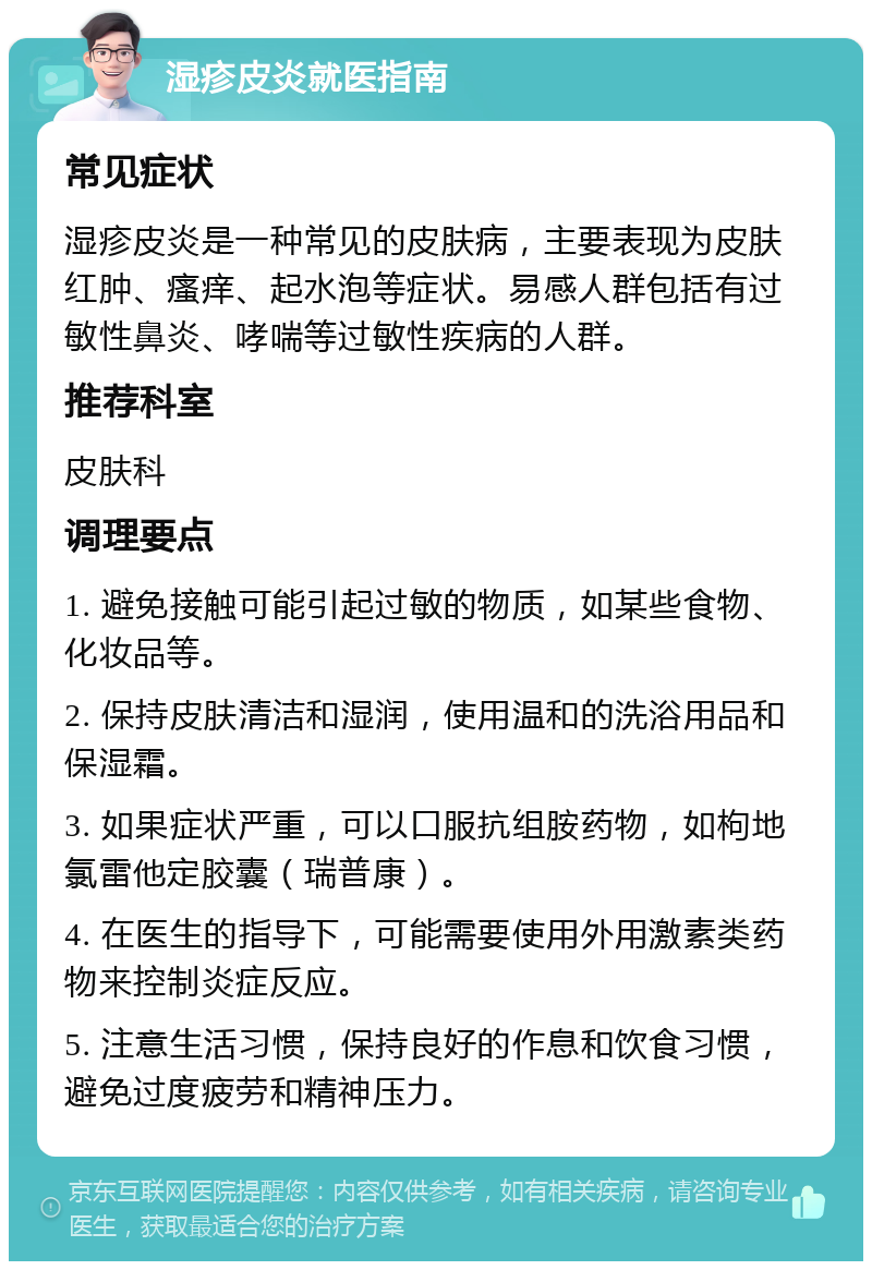 湿疹皮炎就医指南 常见症状 湿疹皮炎是一种常见的皮肤病，主要表现为皮肤红肿、瘙痒、起水泡等症状。易感人群包括有过敏性鼻炎、哮喘等过敏性疾病的人群。 推荐科室 皮肤科 调理要点 1. 避免接触可能引起过敏的物质，如某些食物、化妆品等。 2. 保持皮肤清洁和湿润，使用温和的洗浴用品和保湿霜。 3. 如果症状严重，可以口服抗组胺药物，如枸地氯雷他定胶囊（瑞普康）。 4. 在医生的指导下，可能需要使用外用激素类药物来控制炎症反应。 5. 注意生活习惯，保持良好的作息和饮食习惯，避免过度疲劳和精神压力。