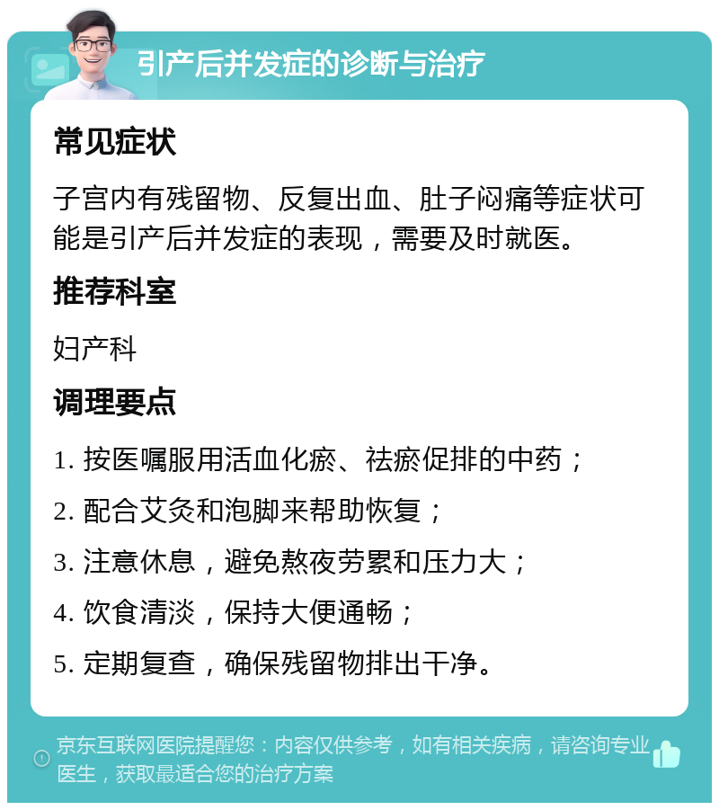 引产后并发症的诊断与治疗 常见症状 子宫内有残留物、反复出血、肚子闷痛等症状可能是引产后并发症的表现，需要及时就医。 推荐科室 妇产科 调理要点 1. 按医嘱服用活血化瘀、祛瘀促排的中药； 2. 配合艾灸和泡脚来帮助恢复； 3. 注意休息，避免熬夜劳累和压力大； 4. 饮食清淡，保持大便通畅； 5. 定期复查，确保残留物排出干净。