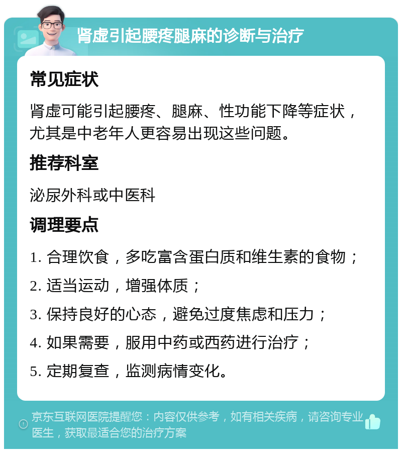 肾虚引起腰疼腿麻的诊断与治疗 常见症状 肾虚可能引起腰疼、腿麻、性功能下降等症状，尤其是中老年人更容易出现这些问题。 推荐科室 泌尿外科或中医科 调理要点 1. 合理饮食，多吃富含蛋白质和维生素的食物； 2. 适当运动，增强体质； 3. 保持良好的心态，避免过度焦虑和压力； 4. 如果需要，服用中药或西药进行治疗； 5. 定期复查，监测病情变化。