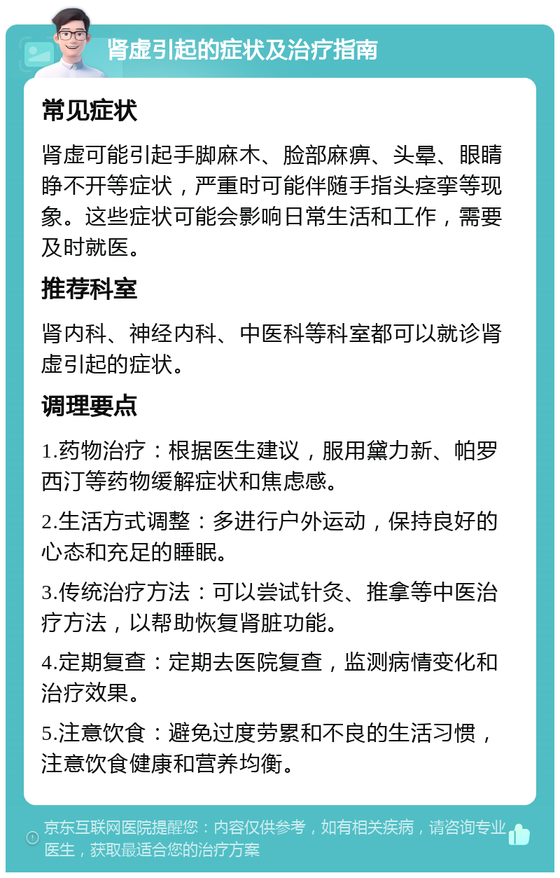 肾虚引起的症状及治疗指南 常见症状 肾虚可能引起手脚麻木、脸部麻痹、头晕、眼睛睁不开等症状，严重时可能伴随手指头痉挛等现象。这些症状可能会影响日常生活和工作，需要及时就医。 推荐科室 肾内科、神经内科、中医科等科室都可以就诊肾虚引起的症状。 调理要点 1.药物治疗：根据医生建议，服用黛力新、帕罗西汀等药物缓解症状和焦虑感。 2.生活方式调整：多进行户外运动，保持良好的心态和充足的睡眠。 3.传统治疗方法：可以尝试针灸、推拿等中医治疗方法，以帮助恢复肾脏功能。 4.定期复查：定期去医院复查，监测病情变化和治疗效果。 5.注意饮食：避免过度劳累和不良的生活习惯，注意饮食健康和营养均衡。