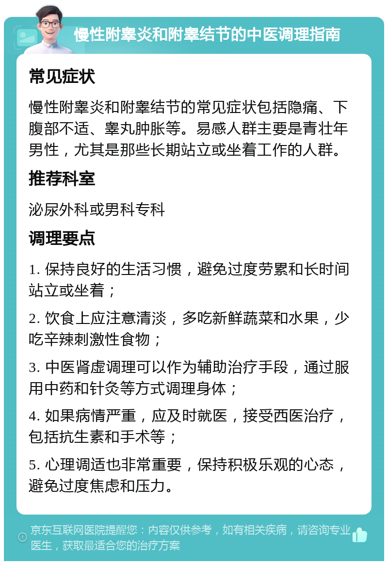 慢性附睾炎和附睾结节的中医调理指南 常见症状 慢性附睾炎和附睾结节的常见症状包括隐痛、下腹部不适、睾丸肿胀等。易感人群主要是青壮年男性，尤其是那些长期站立或坐着工作的人群。 推荐科室 泌尿外科或男科专科 调理要点 1. 保持良好的生活习惯，避免过度劳累和长时间站立或坐着； 2. 饮食上应注意清淡，多吃新鲜蔬菜和水果，少吃辛辣刺激性食物； 3. 中医肾虚调理可以作为辅助治疗手段，通过服用中药和针灸等方式调理身体； 4. 如果病情严重，应及时就医，接受西医治疗，包括抗生素和手术等； 5. 心理调适也非常重要，保持积极乐观的心态，避免过度焦虑和压力。