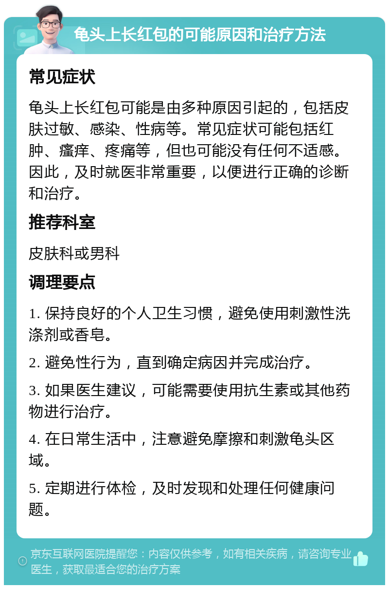 龟头上长红包的可能原因和治疗方法 常见症状 龟头上长红包可能是由多种原因引起的，包括皮肤过敏、感染、性病等。常见症状可能包括红肿、瘙痒、疼痛等，但也可能没有任何不适感。因此，及时就医非常重要，以便进行正确的诊断和治疗。 推荐科室 皮肤科或男科 调理要点 1. 保持良好的个人卫生习惯，避免使用刺激性洗涤剂或香皂。 2. 避免性行为，直到确定病因并完成治疗。 3. 如果医生建议，可能需要使用抗生素或其他药物进行治疗。 4. 在日常生活中，注意避免摩擦和刺激龟头区域。 5. 定期进行体检，及时发现和处理任何健康问题。