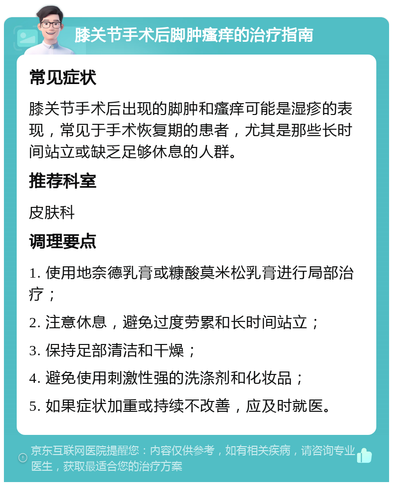 膝关节手术后脚肿瘙痒的治疗指南 常见症状 膝关节手术后出现的脚肿和瘙痒可能是湿疹的表现，常见于手术恢复期的患者，尤其是那些长时间站立或缺乏足够休息的人群。 推荐科室 皮肤科 调理要点 1. 使用地奈德乳膏或糠酸莫米松乳膏进行局部治疗； 2. 注意休息，避免过度劳累和长时间站立； 3. 保持足部清洁和干燥； 4. 避免使用刺激性强的洗涤剂和化妆品； 5. 如果症状加重或持续不改善，应及时就医。