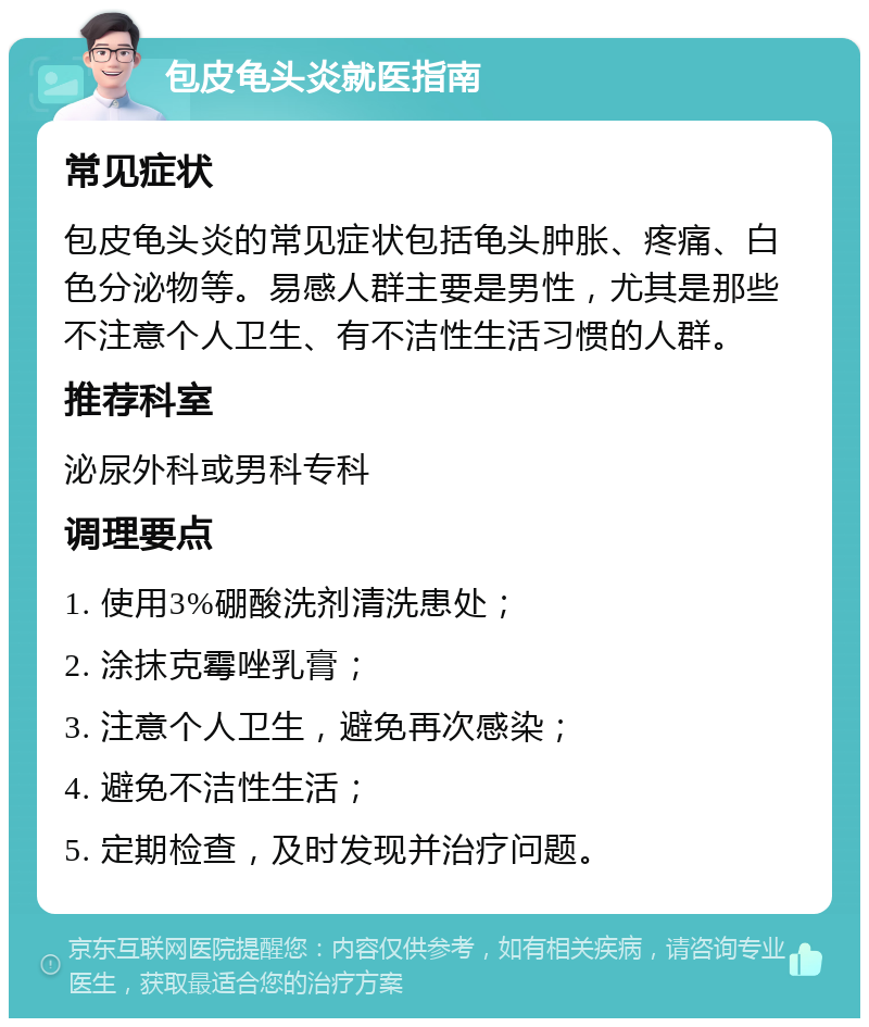 包皮龟头炎就医指南 常见症状 包皮龟头炎的常见症状包括龟头肿胀、疼痛、白色分泌物等。易感人群主要是男性，尤其是那些不注意个人卫生、有不洁性生活习惯的人群。 推荐科室 泌尿外科或男科专科 调理要点 1. 使用3%硼酸洗剂清洗患处； 2. 涂抹克霉唑乳膏； 3. 注意个人卫生，避免再次感染； 4. 避免不洁性生活； 5. 定期检查，及时发现并治疗问题。