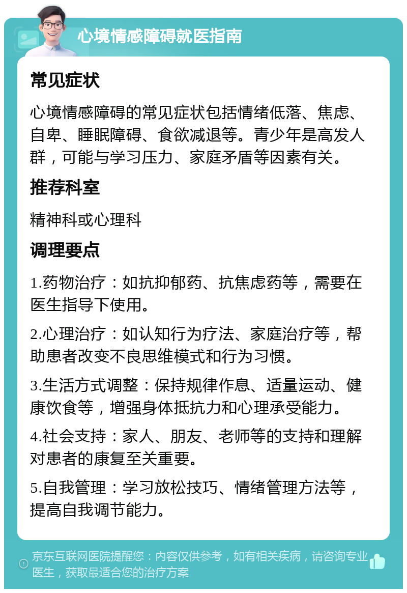 心境情感障碍就医指南 常见症状 心境情感障碍的常见症状包括情绪低落、焦虑、自卑、睡眠障碍、食欲减退等。青少年是高发人群，可能与学习压力、家庭矛盾等因素有关。 推荐科室 精神科或心理科 调理要点 1.药物治疗：如抗抑郁药、抗焦虑药等，需要在医生指导下使用。 2.心理治疗：如认知行为疗法、家庭治疗等，帮助患者改变不良思维模式和行为习惯。 3.生活方式调整：保持规律作息、适量运动、健康饮食等，增强身体抵抗力和心理承受能力。 4.社会支持：家人、朋友、老师等的支持和理解对患者的康复至关重要。 5.自我管理：学习放松技巧、情绪管理方法等，提高自我调节能力。