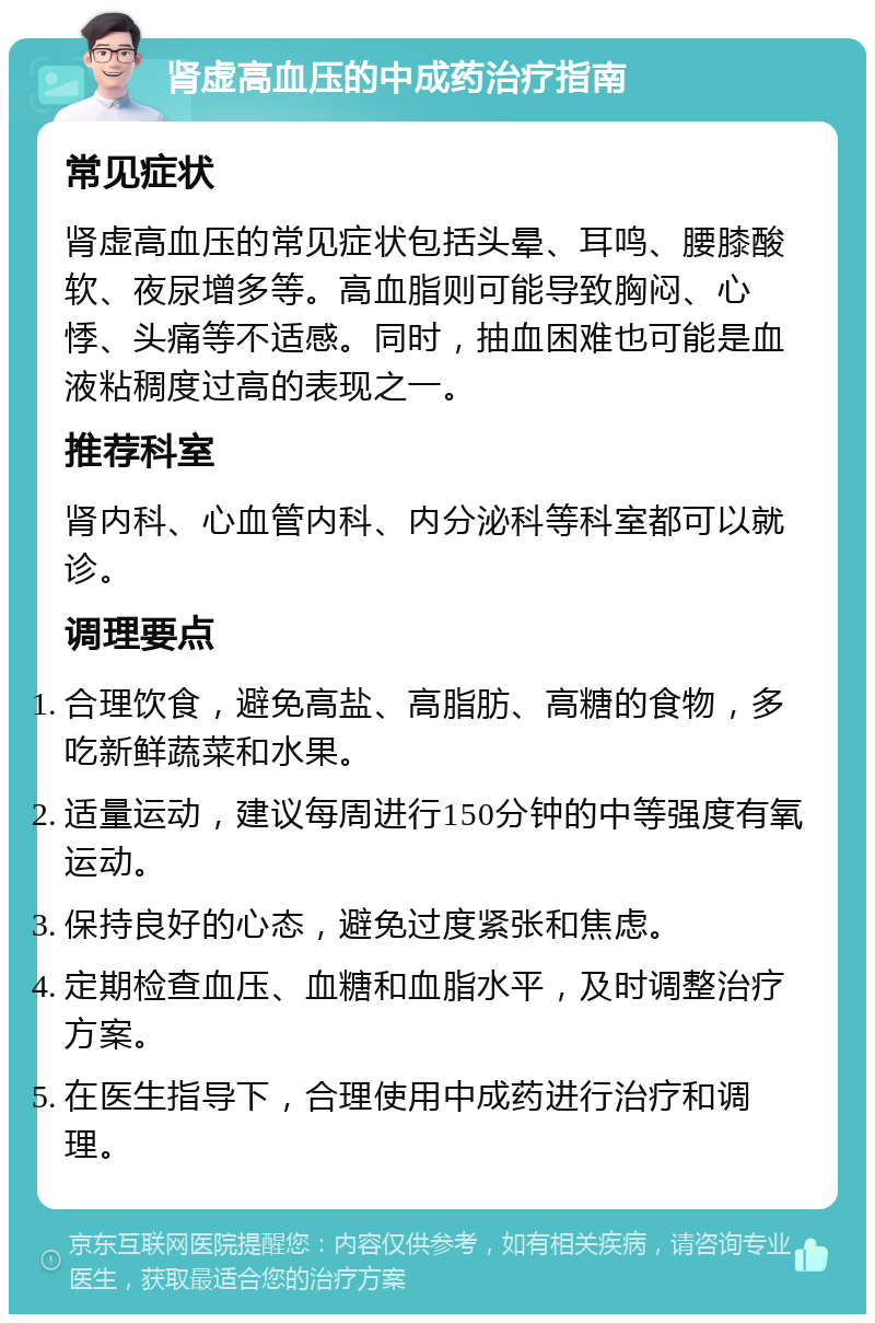 肾虚高血压的中成药治疗指南 常见症状 肾虚高血压的常见症状包括头晕、耳鸣、腰膝酸软、夜尿增多等。高血脂则可能导致胸闷、心悸、头痛等不适感。同时，抽血困难也可能是血液粘稠度过高的表现之一。 推荐科室 肾内科、心血管内科、内分泌科等科室都可以就诊。 调理要点 合理饮食，避免高盐、高脂肪、高糖的食物，多吃新鲜蔬菜和水果。 适量运动，建议每周进行150分钟的中等强度有氧运动。 保持良好的心态，避免过度紧张和焦虑。 定期检查血压、血糖和血脂水平，及时调整治疗方案。 在医生指导下，合理使用中成药进行治疗和调理。