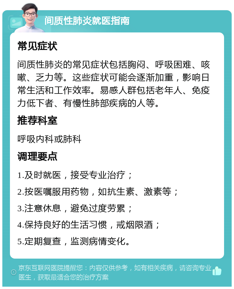 间质性肺炎就医指南 常见症状 间质性肺炎的常见症状包括胸闷、呼吸困难、咳嗽、乏力等。这些症状可能会逐渐加重，影响日常生活和工作效率。易感人群包括老年人、免疫力低下者、有慢性肺部疾病的人等。 推荐科室 呼吸内科或肺科 调理要点 1.及时就医，接受专业治疗； 2.按医嘱服用药物，如抗生素、激素等； 3.注意休息，避免过度劳累； 4.保持良好的生活习惯，戒烟限酒； 5.定期复查，监测病情变化。