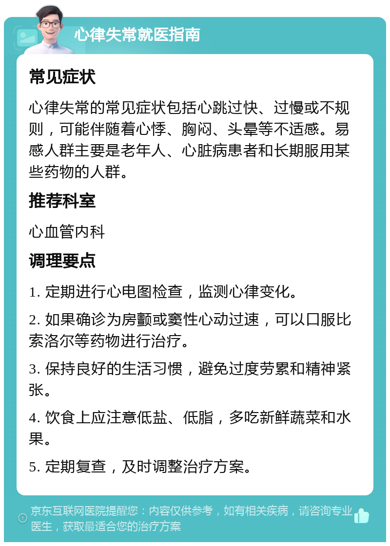 心律失常就医指南 常见症状 心律失常的常见症状包括心跳过快、过慢或不规则，可能伴随着心悸、胸闷、头晕等不适感。易感人群主要是老年人、心脏病患者和长期服用某些药物的人群。 推荐科室 心血管内科 调理要点 1. 定期进行心电图检查，监测心律变化。 2. 如果确诊为房颤或窦性心动过速，可以口服比索洛尔等药物进行治疗。 3. 保持良好的生活习惯，避免过度劳累和精神紧张。 4. 饮食上应注意低盐、低脂，多吃新鲜蔬菜和水果。 5. 定期复查，及时调整治疗方案。