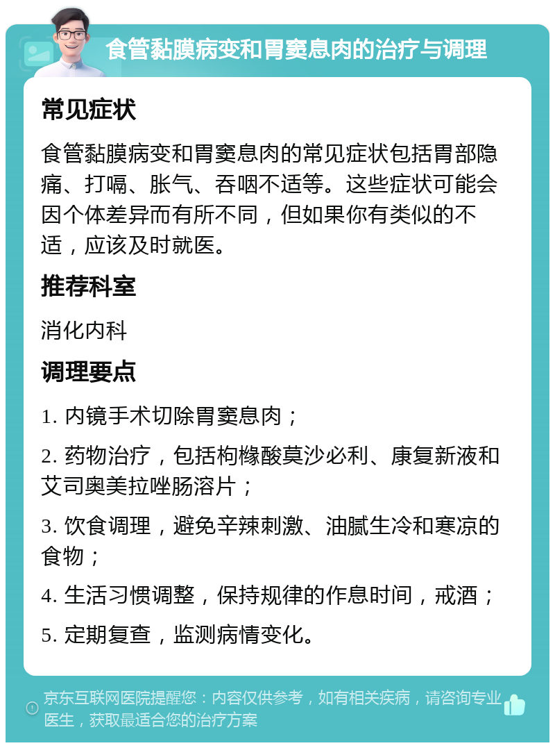 食管黏膜病变和胃窦息肉的治疗与调理 常见症状 食管黏膜病变和胃窦息肉的常见症状包括胃部隐痛、打嗝、胀气、吞咽不适等。这些症状可能会因个体差异而有所不同，但如果你有类似的不适，应该及时就医。 推荐科室 消化内科 调理要点 1. 内镜手术切除胃窦息肉； 2. 药物治疗，包括枸橼酸莫沙必利、康复新液和艾司奥美拉唑肠溶片； 3. 饮食调理，避免辛辣刺激、油腻生冷和寒凉的食物； 4. 生活习惯调整，保持规律的作息时间，戒酒； 5. 定期复查，监测病情变化。