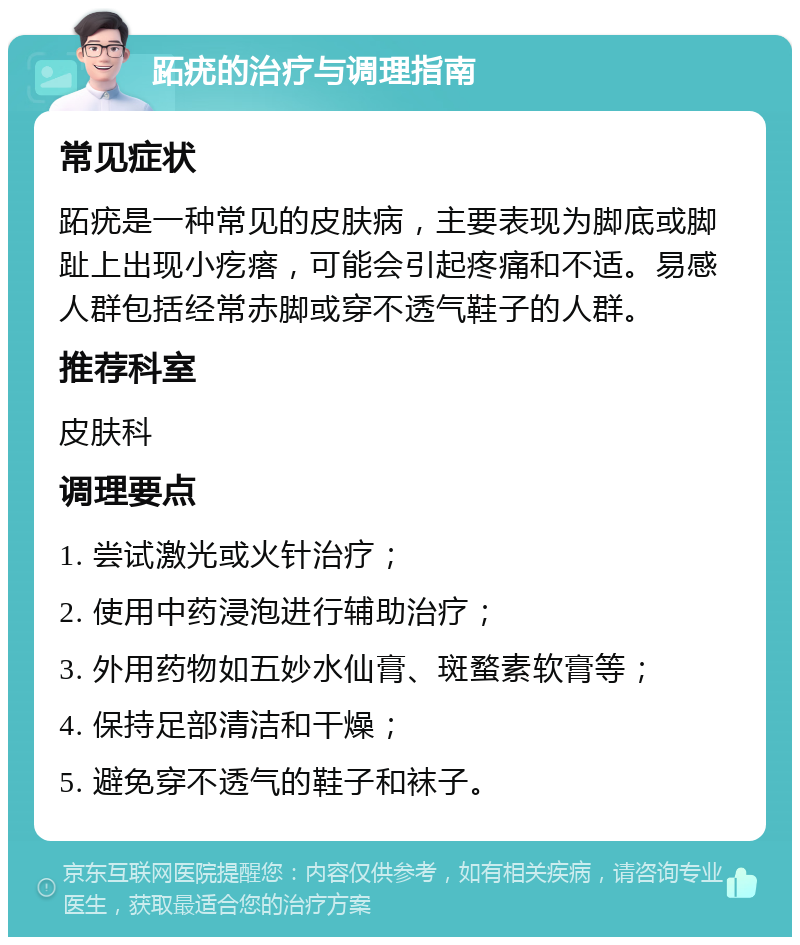 跖疣的治疗与调理指南 常见症状 跖疣是一种常见的皮肤病，主要表现为脚底或脚趾上出现小疙瘩，可能会引起疼痛和不适。易感人群包括经常赤脚或穿不透气鞋子的人群。 推荐科室 皮肤科 调理要点 1. 尝试激光或火针治疗； 2. 使用中药浸泡进行辅助治疗； 3. 外用药物如五妙水仙膏、斑蝥素软膏等； 4. 保持足部清洁和干燥； 5. 避免穿不透气的鞋子和袜子。