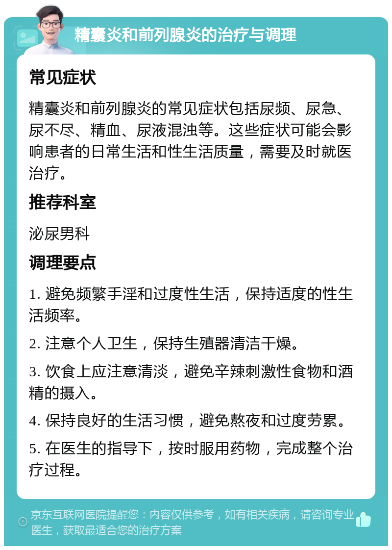 精囊炎和前列腺炎的治疗与调理 常见症状 精囊炎和前列腺炎的常见症状包括尿频、尿急、尿不尽、精血、尿液混浊等。这些症状可能会影响患者的日常生活和性生活质量，需要及时就医治疗。 推荐科室 泌尿男科 调理要点 1. 避免频繁手淫和过度性生活，保持适度的性生活频率。 2. 注意个人卫生，保持生殖器清洁干燥。 3. 饮食上应注意清淡，避免辛辣刺激性食物和酒精的摄入。 4. 保持良好的生活习惯，避免熬夜和过度劳累。 5. 在医生的指导下，按时服用药物，完成整个治疗过程。