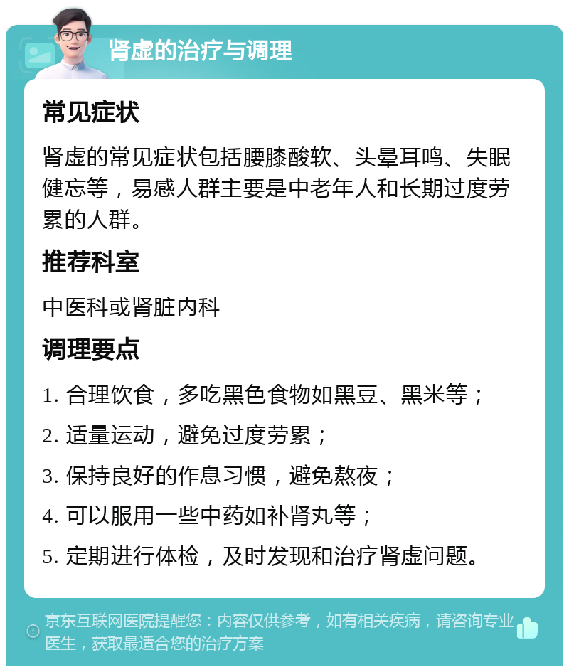 肾虚的治疗与调理 常见症状 肾虚的常见症状包括腰膝酸软、头晕耳鸣、失眠健忘等，易感人群主要是中老年人和长期过度劳累的人群。 推荐科室 中医科或肾脏内科 调理要点 1. 合理饮食，多吃黑色食物如黑豆、黑米等； 2. 适量运动，避免过度劳累； 3. 保持良好的作息习惯，避免熬夜； 4. 可以服用一些中药如补肾丸等； 5. 定期进行体检，及时发现和治疗肾虚问题。