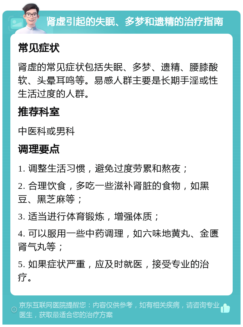 肾虚引起的失眠、多梦和遗精的治疗指南 常见症状 肾虚的常见症状包括失眠、多梦、遗精、腰膝酸软、头晕耳鸣等。易感人群主要是长期手淫或性生活过度的人群。 推荐科室 中医科或男科 调理要点 1. 调整生活习惯，避免过度劳累和熬夜； 2. 合理饮食，多吃一些滋补肾脏的食物，如黑豆、黑芝麻等； 3. 适当进行体育锻炼，增强体质； 4. 可以服用一些中药调理，如六味地黄丸、金匮肾气丸等； 5. 如果症状严重，应及时就医，接受专业的治疗。