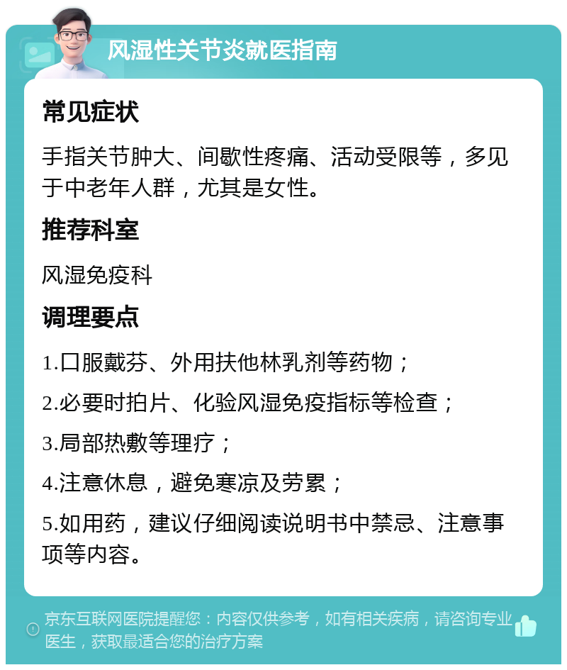 风湿性关节炎就医指南 常见症状 手指关节肿大、间歇性疼痛、活动受限等，多见于中老年人群，尤其是女性。 推荐科室 风湿免疫科 调理要点 1.口服戴芬、外用扶他林乳剂等药物； 2.必要时拍片、化验风湿免疫指标等检查； 3.局部热敷等理疗； 4.注意休息，避免寒凉及劳累； 5.如用药，建议仔细阅读说明书中禁忌、注意事项等内容。