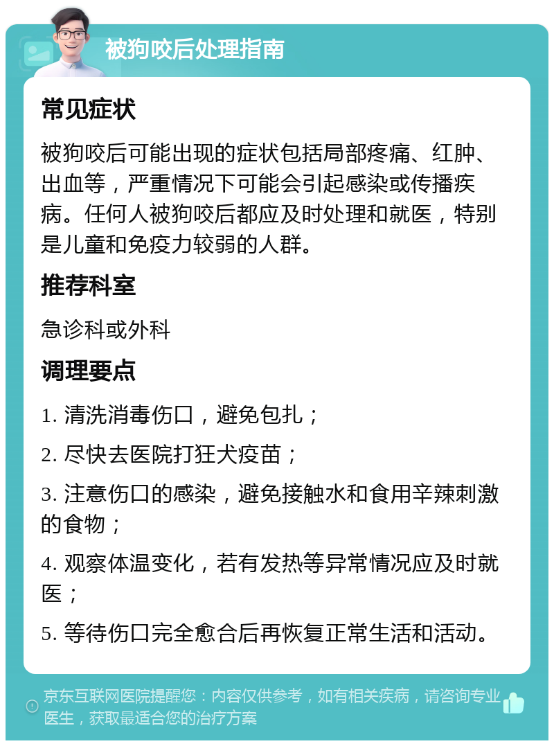 被狗咬后处理指南 常见症状 被狗咬后可能出现的症状包括局部疼痛、红肿、出血等，严重情况下可能会引起感染或传播疾病。任何人被狗咬后都应及时处理和就医，特别是儿童和免疫力较弱的人群。 推荐科室 急诊科或外科 调理要点 1. 清洗消毒伤口，避免包扎； 2. 尽快去医院打狂犬疫苗； 3. 注意伤口的感染，避免接触水和食用辛辣刺激的食物； 4. 观察体温变化，若有发热等异常情况应及时就医； 5. 等待伤口完全愈合后再恢复正常生活和活动。