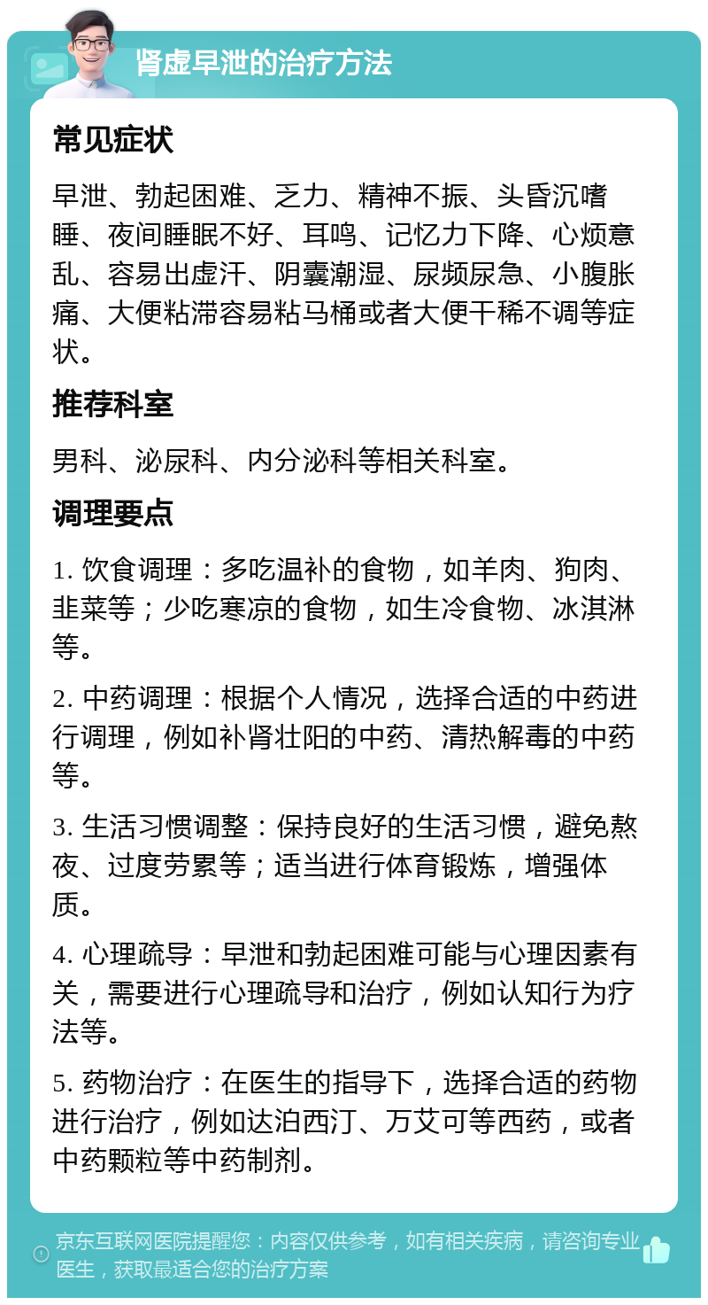 肾虚早泄的治疗方法 常见症状 早泄、勃起困难、乏力、精神不振、头昏沉嗜睡、夜间睡眠不好、耳鸣、记忆力下降、心烦意乱、容易出虚汗、阴囊潮湿、尿频尿急、小腹胀痛、大便粘滞容易粘马桶或者大便干稀不调等症状。 推荐科室 男科、泌尿科、内分泌科等相关科室。 调理要点 1. 饮食调理：多吃温补的食物，如羊肉、狗肉、韭菜等；少吃寒凉的食物，如生冷食物、冰淇淋等。 2. 中药调理：根据个人情况，选择合适的中药进行调理，例如补肾壮阳的中药、清热解毒的中药等。 3. 生活习惯调整：保持良好的生活习惯，避免熬夜、过度劳累等；适当进行体育锻炼，增强体质。 4. 心理疏导：早泄和勃起困难可能与心理因素有关，需要进行心理疏导和治疗，例如认知行为疗法等。 5. 药物治疗：在医生的指导下，选择合适的药物进行治疗，例如达泊西汀、万艾可等西药，或者中药颗粒等中药制剂。