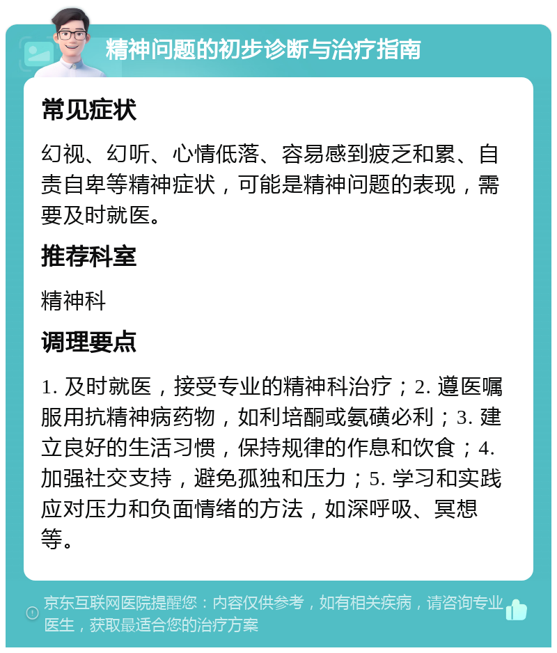 精神问题的初步诊断与治疗指南 常见症状 幻视、幻听、心情低落、容易感到疲乏和累、自责自卑等精神症状，可能是精神问题的表现，需要及时就医。 推荐科室 精神科 调理要点 1. 及时就医，接受专业的精神科治疗；2. 遵医嘱服用抗精神病药物，如利培酮或氨磺必利；3. 建立良好的生活习惯，保持规律的作息和饮食；4. 加强社交支持，避免孤独和压力；5. 学习和实践应对压力和负面情绪的方法，如深呼吸、冥想等。