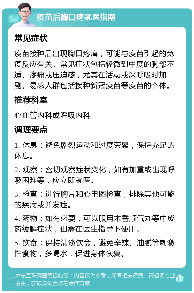 疫苗后胸口疼就医指南 常见症状 疫苗接种后出现胸口疼痛，可能与疫苗引起的免疫反应有关。常见症状包括轻微到中度的胸部不适、疼痛或压迫感，尤其在活动或深呼吸时加剧。易感人群包括接种新冠疫苗等疫苗的个体。 推荐科室 心血管内科或呼吸内科 调理要点 1. 休息：避免剧烈运动和过度劳累，保持充足的休息。 2. 观察：密切观察症状变化，如有加重或出现呼吸困难等，应立即就医。 3. 检查：进行胸片和心电图检查，排除其他可能的疾病或并发症。 4. 药物：如有必要，可以服用木香顺气丸等中成药缓解症状，但需在医生指导下使用。 5. 饮食：保持清淡饮食，避免辛辣、油腻等刺激性食物，多喝水，促进身体恢复。