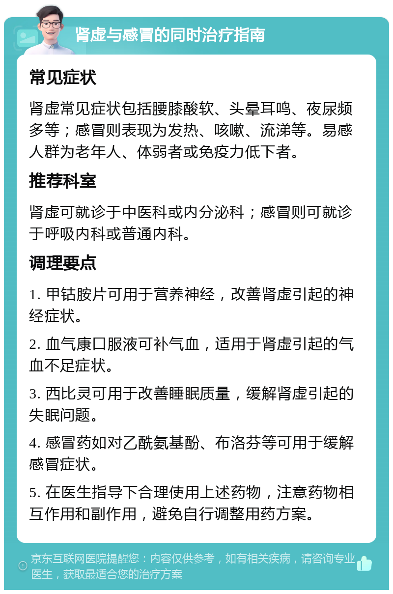 肾虚与感冒的同时治疗指南 常见症状 肾虚常见症状包括腰膝酸软、头晕耳鸣、夜尿频多等；感冒则表现为发热、咳嗽、流涕等。易感人群为老年人、体弱者或免疫力低下者。 推荐科室 肾虚可就诊于中医科或内分泌科；感冒则可就诊于呼吸内科或普通内科。 调理要点 1. 甲钴胺片可用于营养神经，改善肾虚引起的神经症状。 2. 血气康口服液可补气血，适用于肾虚引起的气血不足症状。 3. 西比灵可用于改善睡眠质量，缓解肾虚引起的失眠问题。 4. 感冒药如对乙酰氨基酚、布洛芬等可用于缓解感冒症状。 5. 在医生指导下合理使用上述药物，注意药物相互作用和副作用，避免自行调整用药方案。