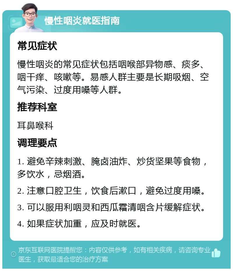 慢性咽炎就医指南 常见症状 慢性咽炎的常见症状包括咽喉部异物感、痰多、咽干痒、咳嗽等。易感人群主要是长期吸烟、空气污染、过度用嗓等人群。 推荐科室 耳鼻喉科 调理要点 1. 避免辛辣刺激、腌卤油炸、炒货坚果等食物，多饮水，忌烟酒。 2. 注意口腔卫生，饮食后漱口，避免过度用嗓。 3. 可以服用利咽灵和西瓜霜清咽含片缓解症状。 4. 如果症状加重，应及时就医。