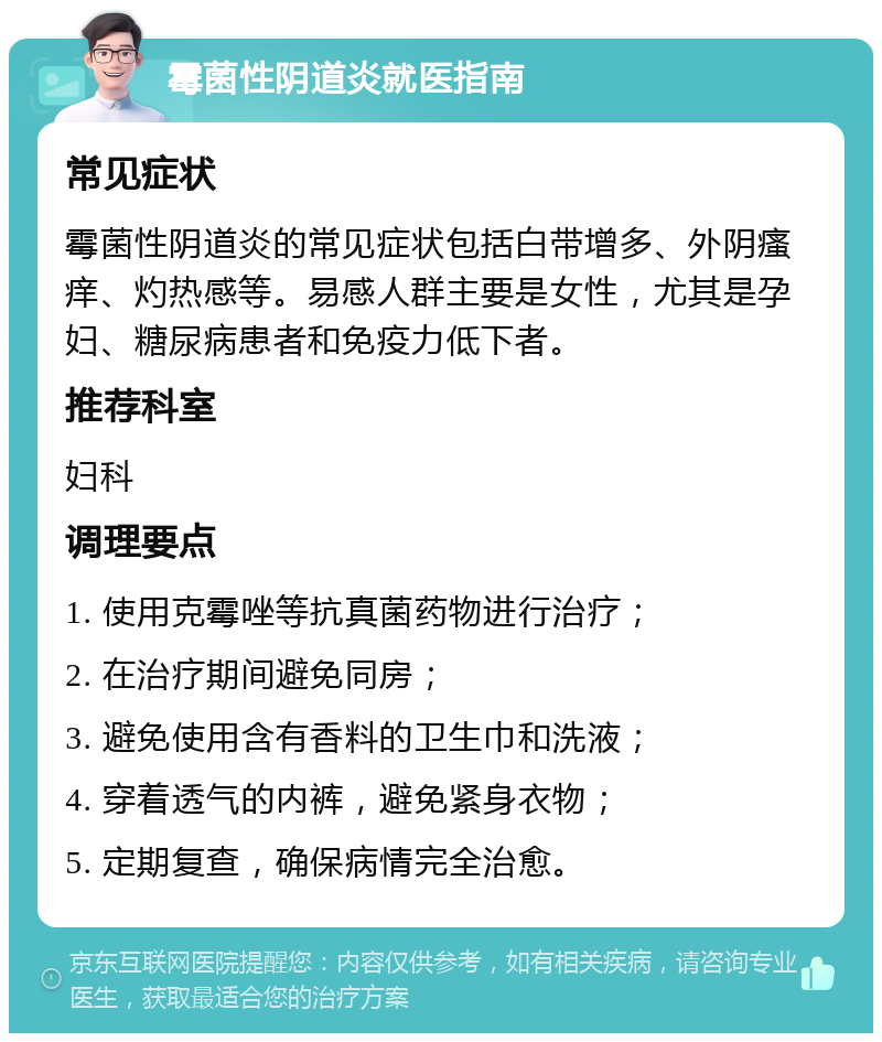 霉菌性阴道炎就医指南 常见症状 霉菌性阴道炎的常见症状包括白带增多、外阴瘙痒、灼热感等。易感人群主要是女性，尤其是孕妇、糖尿病患者和免疫力低下者。 推荐科室 妇科 调理要点 1. 使用克霉唑等抗真菌药物进行治疗； 2. 在治疗期间避免同房； 3. 避免使用含有香料的卫生巾和洗液； 4. 穿着透气的内裤，避免紧身衣物； 5. 定期复查，确保病情完全治愈。