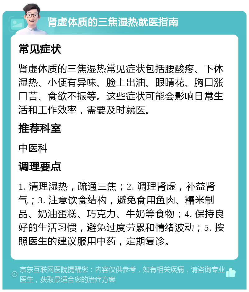 肾虚体质的三焦湿热就医指南 常见症状 肾虚体质的三焦湿热常见症状包括腰酸疼、下体湿热、小便有异味、脸上出油、眼睛花、胸口涨口苦、食欲不振等。这些症状可能会影响日常生活和工作效率，需要及时就医。 推荐科室 中医科 调理要点 1. 清理湿热，疏通三焦；2. 调理肾虚，补益肾气；3. 注意饮食结构，避免食用鱼肉、糯米制品、奶油蛋糕、巧克力、牛奶等食物；4. 保持良好的生活习惯，避免过度劳累和情绪波动；5. 按照医生的建议服用中药，定期复诊。