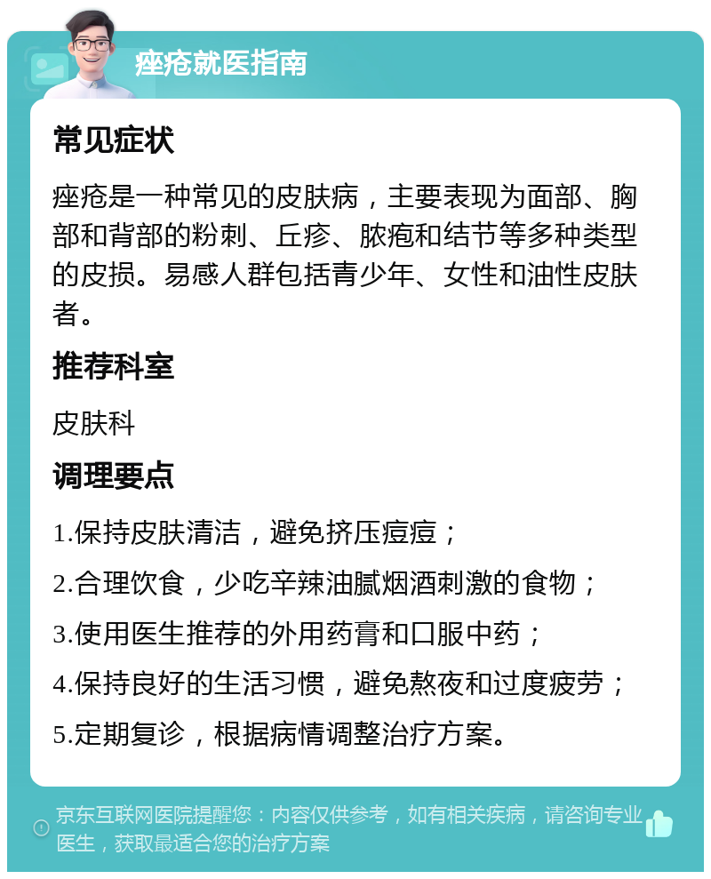 痤疮就医指南 常见症状 痤疮是一种常见的皮肤病，主要表现为面部、胸部和背部的粉刺、丘疹、脓疱和结节等多种类型的皮损。易感人群包括青少年、女性和油性皮肤者。 推荐科室 皮肤科 调理要点 1.保持皮肤清洁，避免挤压痘痘； 2.合理饮食，少吃辛辣油腻烟酒刺激的食物； 3.使用医生推荐的外用药膏和口服中药； 4.保持良好的生活习惯，避免熬夜和过度疲劳； 5.定期复诊，根据病情调整治疗方案。