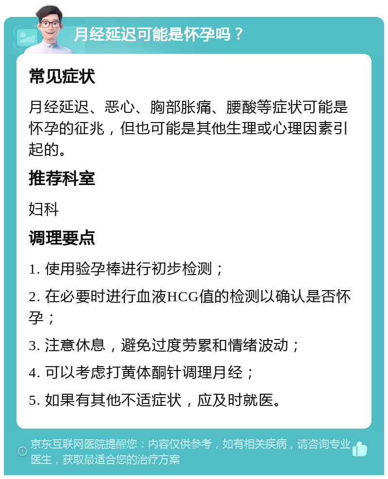 月经延迟可能是怀孕吗？ 常见症状 月经延迟、恶心、胸部胀痛、腰酸等症状可能是怀孕的征兆，但也可能是其他生理或心理因素引起的。 推荐科室 妇科 调理要点 1. 使用验孕棒进行初步检测； 2. 在必要时进行血液HCG值的检测以确认是否怀孕； 3. 注意休息，避免过度劳累和情绪波动； 4. 可以考虑打黄体酮针调理月经； 5. 如果有其他不适症状，应及时就医。