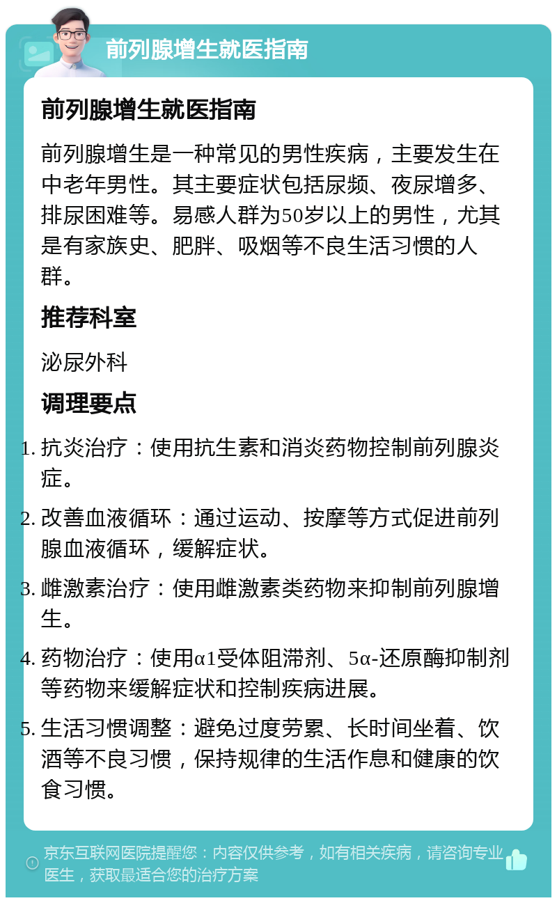 前列腺增生就医指南 前列腺增生就医指南 前列腺增生是一种常见的男性疾病，主要发生在中老年男性。其主要症状包括尿频、夜尿增多、排尿困难等。易感人群为50岁以上的男性，尤其是有家族史、肥胖、吸烟等不良生活习惯的人群。 推荐科室 泌尿外科 调理要点 抗炎治疗：使用抗生素和消炎药物控制前列腺炎症。 改善血液循环：通过运动、按摩等方式促进前列腺血液循环，缓解症状。 雌激素治疗：使用雌激素类药物来抑制前列腺增生。 药物治疗：使用α1受体阻滞剂、5α-还原酶抑制剂等药物来缓解症状和控制疾病进展。 生活习惯调整：避免过度劳累、长时间坐着、饮酒等不良习惯，保持规律的生活作息和健康的饮食习惯。