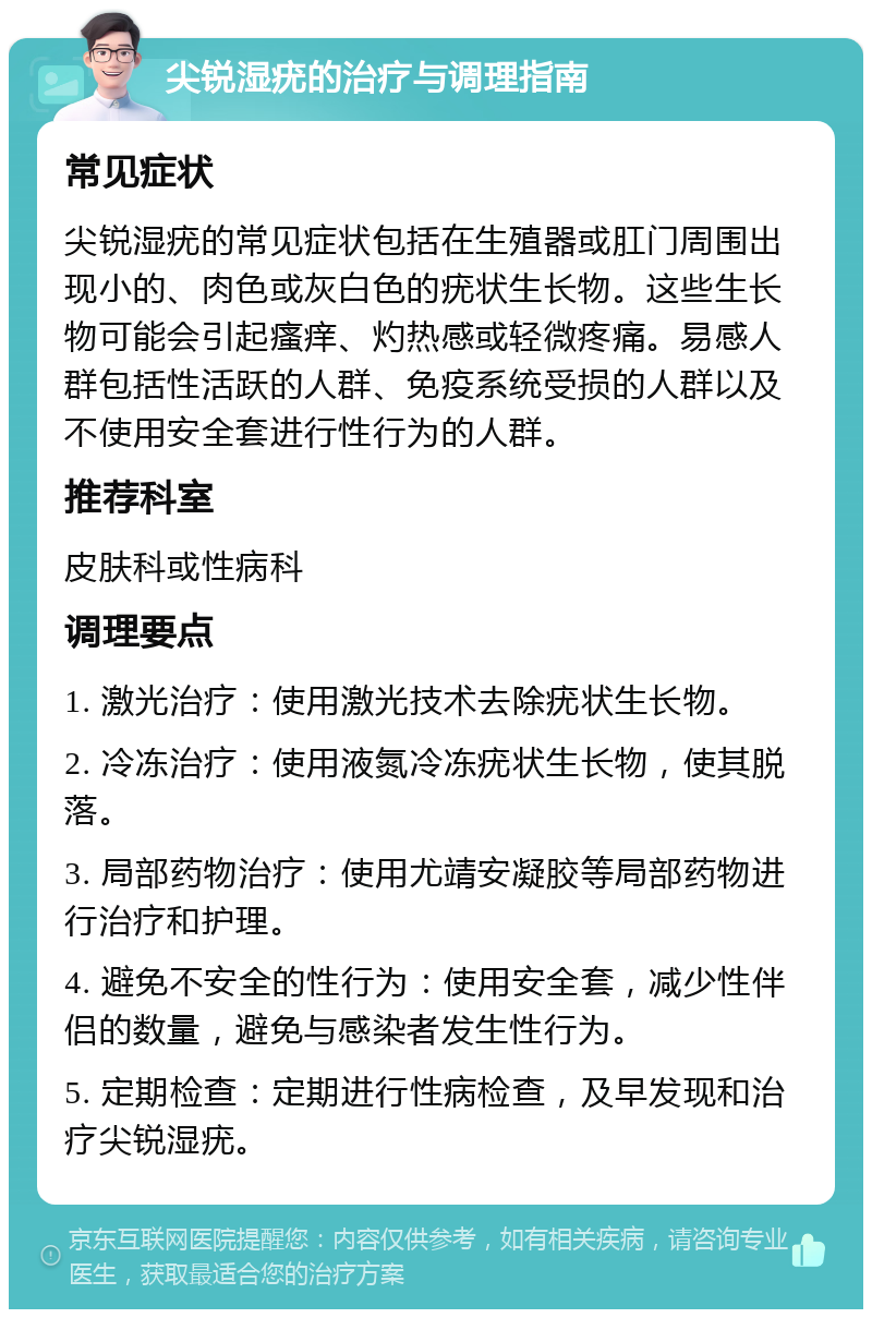 尖锐湿疣的治疗与调理指南 常见症状 尖锐湿疣的常见症状包括在生殖器或肛门周围出现小的、肉色或灰白色的疣状生长物。这些生长物可能会引起瘙痒、灼热感或轻微疼痛。易感人群包括性活跃的人群、免疫系统受损的人群以及不使用安全套进行性行为的人群。 推荐科室 皮肤科或性病科 调理要点 1. 激光治疗：使用激光技术去除疣状生长物。 2. 冷冻治疗：使用液氮冷冻疣状生长物，使其脱落。 3. 局部药物治疗：使用尤靖安凝胶等局部药物进行治疗和护理。 4. 避免不安全的性行为：使用安全套，减少性伴侣的数量，避免与感染者发生性行为。 5. 定期检查：定期进行性病检查，及早发现和治疗尖锐湿疣。