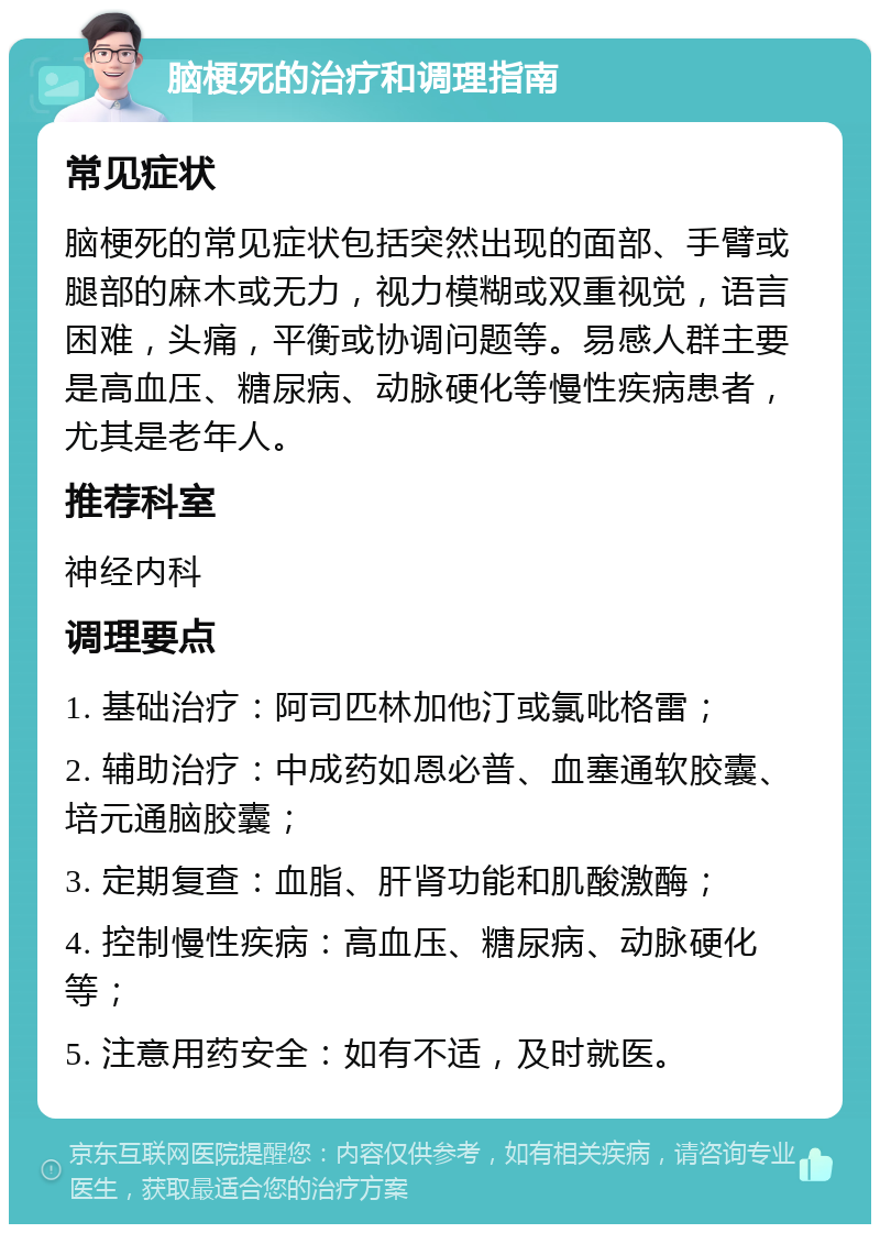 脑梗死的治疗和调理指南 常见症状 脑梗死的常见症状包括突然出现的面部、手臂或腿部的麻木或无力，视力模糊或双重视觉，语言困难，头痛，平衡或协调问题等。易感人群主要是高血压、糖尿病、动脉硬化等慢性疾病患者，尤其是老年人。 推荐科室 神经内科 调理要点 1. 基础治疗：阿司匹林加他汀或氯吡格雷； 2. 辅助治疗：中成药如恩必普、血塞通软胶囊、培元通脑胶囊； 3. 定期复查：血脂、肝肾功能和肌酸激酶； 4. 控制慢性疾病：高血压、糖尿病、动脉硬化等； 5. 注意用药安全：如有不适，及时就医。