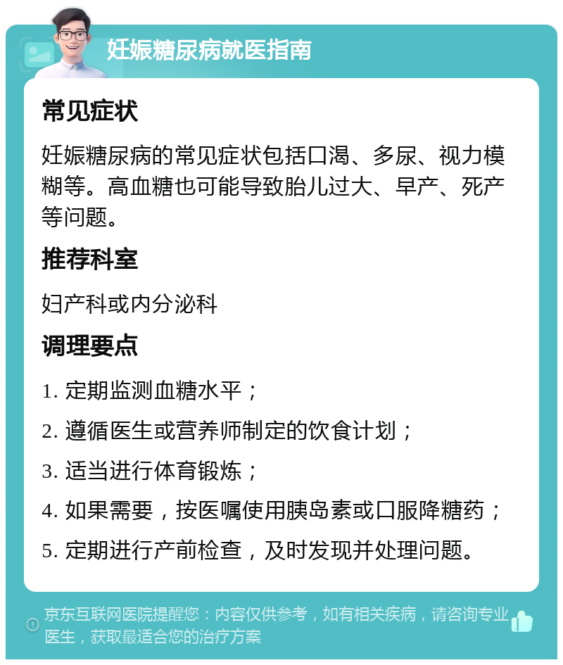 妊娠糖尿病就医指南 常见症状 妊娠糖尿病的常见症状包括口渴、多尿、视力模糊等。高血糖也可能导致胎儿过大、早产、死产等问题。 推荐科室 妇产科或内分泌科 调理要点 1. 定期监测血糖水平； 2. 遵循医生或营养师制定的饮食计划； 3. 适当进行体育锻炼； 4. 如果需要，按医嘱使用胰岛素或口服降糖药； 5. 定期进行产前检查，及时发现并处理问题。