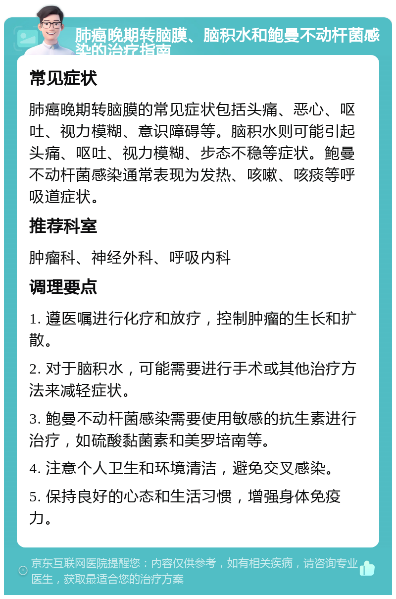 肺癌晚期转脑膜、脑积水和鲍曼不动杆菌感染的治疗指南 常见症状 肺癌晚期转脑膜的常见症状包括头痛、恶心、呕吐、视力模糊、意识障碍等。脑积水则可能引起头痛、呕吐、视力模糊、步态不稳等症状。鲍曼不动杆菌感染通常表现为发热、咳嗽、咳痰等呼吸道症状。 推荐科室 肿瘤科、神经外科、呼吸内科 调理要点 1. 遵医嘱进行化疗和放疗，控制肿瘤的生长和扩散。 2. 对于脑积水，可能需要进行手术或其他治疗方法来减轻症状。 3. 鲍曼不动杆菌感染需要使用敏感的抗生素进行治疗，如硫酸黏菌素和美罗培南等。 4. 注意个人卫生和环境清洁，避免交叉感染。 5. 保持良好的心态和生活习惯，增强身体免疫力。