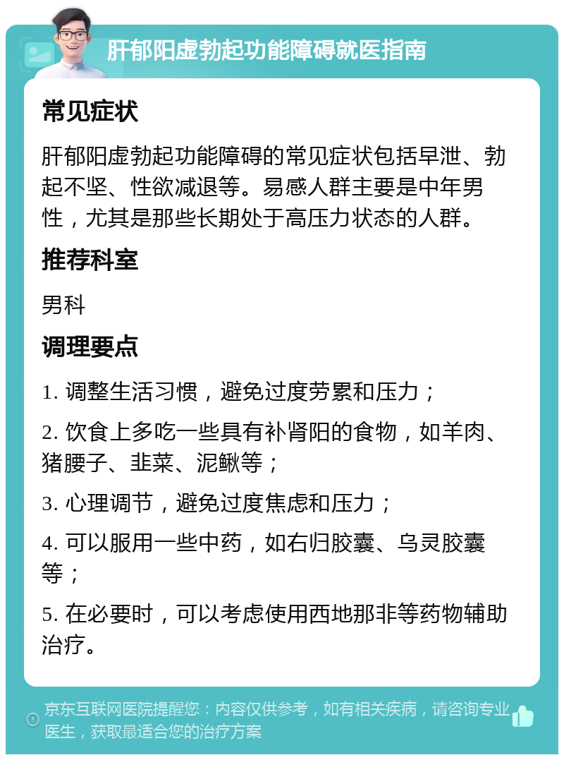 肝郁阳虚勃起功能障碍就医指南 常见症状 肝郁阳虚勃起功能障碍的常见症状包括早泄、勃起不坚、性欲减退等。易感人群主要是中年男性，尤其是那些长期处于高压力状态的人群。 推荐科室 男科 调理要点 1. 调整生活习惯，避免过度劳累和压力； 2. 饮食上多吃一些具有补肾阳的食物，如羊肉、猪腰子、韭菜、泥鳅等； 3. 心理调节，避免过度焦虑和压力； 4. 可以服用一些中药，如右归胶囊、乌灵胶囊等； 5. 在必要时，可以考虑使用西地那非等药物辅助治疗。