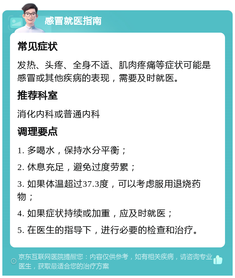 感冒就医指南 常见症状 发热、头疼、全身不适、肌肉疼痛等症状可能是感冒或其他疾病的表现，需要及时就医。 推荐科室 消化内科或普通内科 调理要点 1. 多喝水，保持水分平衡； 2. 休息充足，避免过度劳累； 3. 如果体温超过37.3度，可以考虑服用退烧药物； 4. 如果症状持续或加重，应及时就医； 5. 在医生的指导下，进行必要的检查和治疗。