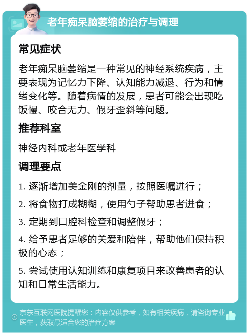 老年痴呆脑萎缩的治疗与调理 常见症状 老年痴呆脑萎缩是一种常见的神经系统疾病，主要表现为记忆力下降、认知能力减退、行为和情绪变化等。随着病情的发展，患者可能会出现吃饭慢、咬合无力、假牙歪斜等问题。 推荐科室 神经内科或老年医学科 调理要点 1. 逐渐增加美金刚的剂量，按照医嘱进行； 2. 将食物打成糊糊，使用勺子帮助患者进食； 3. 定期到口腔科检查和调整假牙； 4. 给予患者足够的关爱和陪伴，帮助他们保持积极的心态； 5. 尝试使用认知训练和康复项目来改善患者的认知和日常生活能力。