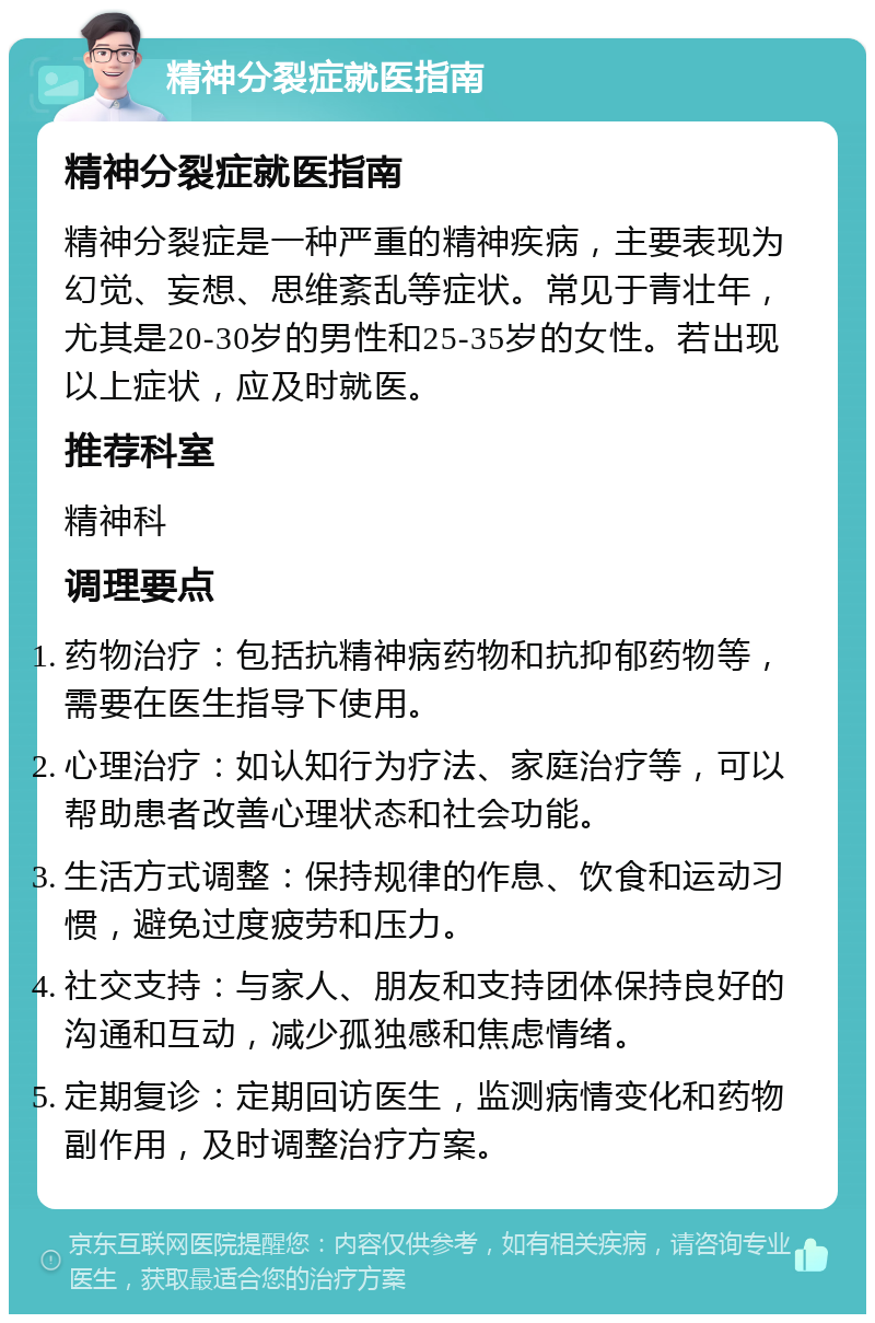 精神分裂症就医指南 精神分裂症就医指南 精神分裂症是一种严重的精神疾病，主要表现为幻觉、妄想、思维紊乱等症状。常见于青壮年，尤其是20-30岁的男性和25-35岁的女性。若出现以上症状，应及时就医。 推荐科室 精神科 调理要点 药物治疗：包括抗精神病药物和抗抑郁药物等，需要在医生指导下使用。 心理治疗：如认知行为疗法、家庭治疗等，可以帮助患者改善心理状态和社会功能。 生活方式调整：保持规律的作息、饮食和运动习惯，避免过度疲劳和压力。 社交支持：与家人、朋友和支持团体保持良好的沟通和互动，减少孤独感和焦虑情绪。 定期复诊：定期回访医生，监测病情变化和药物副作用，及时调整治疗方案。