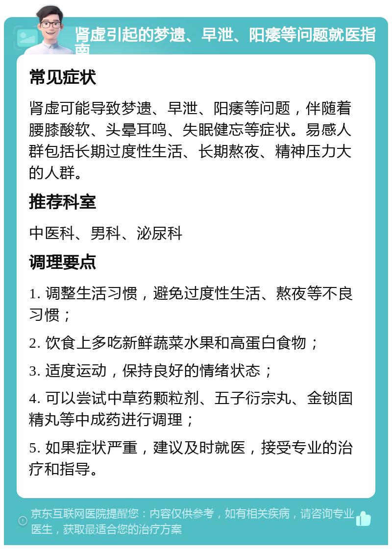 肾虚引起的梦遗、早泄、阳痿等问题就医指南 常见症状 肾虚可能导致梦遗、早泄、阳痿等问题，伴随着腰膝酸软、头晕耳鸣、失眠健忘等症状。易感人群包括长期过度性生活、长期熬夜、精神压力大的人群。 推荐科室 中医科、男科、泌尿科 调理要点 1. 调整生活习惯，避免过度性生活、熬夜等不良习惯； 2. 饮食上多吃新鲜蔬菜水果和高蛋白食物； 3. 适度运动，保持良好的情绪状态； 4. 可以尝试中草药颗粒剂、五子衍宗丸、金锁固精丸等中成药进行调理； 5. 如果症状严重，建议及时就医，接受专业的治疗和指导。