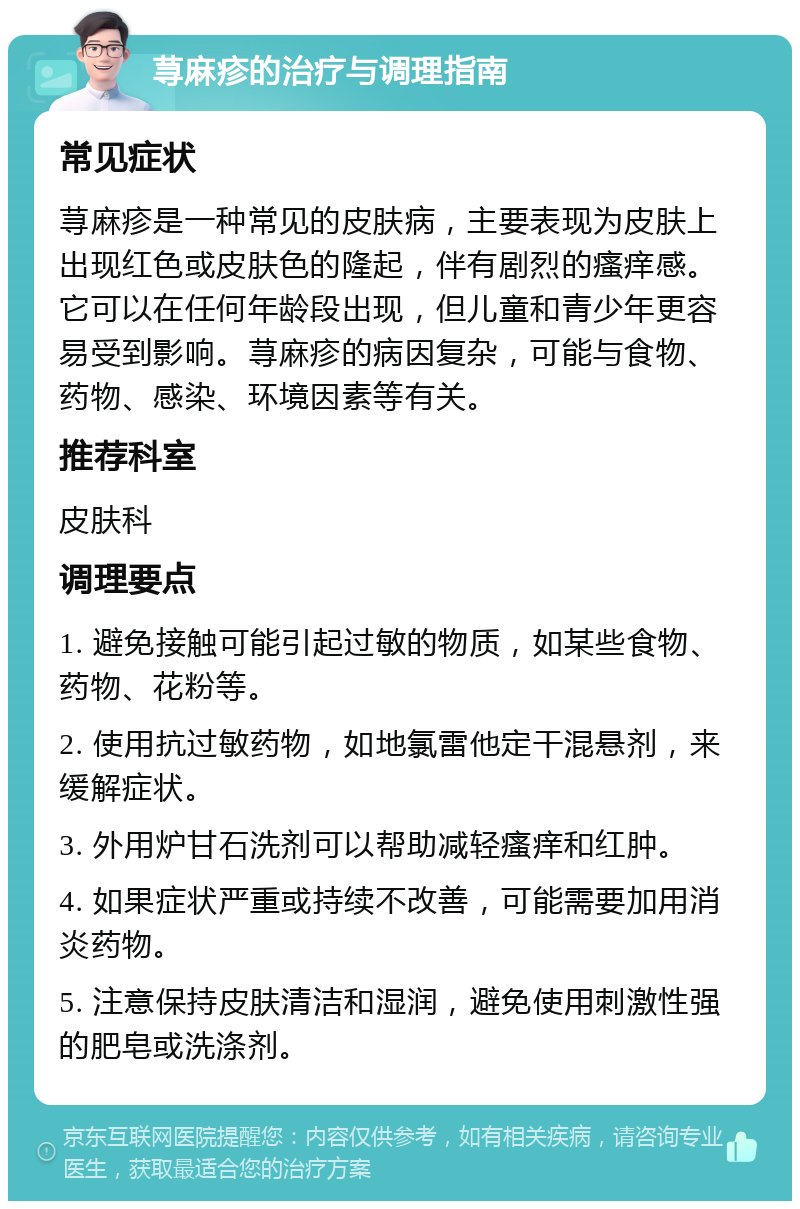 荨麻疹的治疗与调理指南 常见症状 荨麻疹是一种常见的皮肤病，主要表现为皮肤上出现红色或皮肤色的隆起，伴有剧烈的瘙痒感。它可以在任何年龄段出现，但儿童和青少年更容易受到影响。荨麻疹的病因复杂，可能与食物、药物、感染、环境因素等有关。 推荐科室 皮肤科 调理要点 1. 避免接触可能引起过敏的物质，如某些食物、药物、花粉等。 2. 使用抗过敏药物，如地氯雷他定干混悬剂，来缓解症状。 3. 外用炉甘石洗剂可以帮助减轻瘙痒和红肿。 4. 如果症状严重或持续不改善，可能需要加用消炎药物。 5. 注意保持皮肤清洁和湿润，避免使用刺激性强的肥皂或洗涤剂。