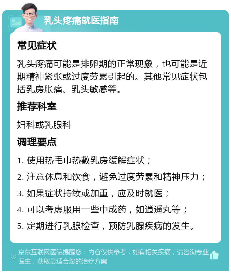 乳头疼痛就医指南 常见症状 乳头疼痛可能是排卵期的正常现象，也可能是近期精神紧张或过度劳累引起的。其他常见症状包括乳房胀痛、乳头敏感等。 推荐科室 妇科或乳腺科 调理要点 1. 使用热毛巾热敷乳房缓解症状； 2. 注意休息和饮食，避免过度劳累和精神压力； 3. 如果症状持续或加重，应及时就医； 4. 可以考虑服用一些中成药，如逍遥丸等； 5. 定期进行乳腺检查，预防乳腺疾病的发生。