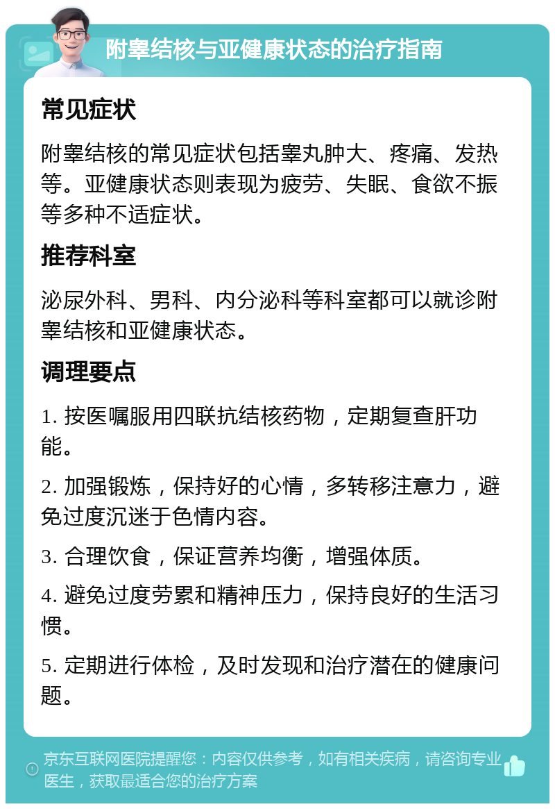 附睾结核与亚健康状态的治疗指南 常见症状 附睾结核的常见症状包括睾丸肿大、疼痛、发热等。亚健康状态则表现为疲劳、失眠、食欲不振等多种不适症状。 推荐科室 泌尿外科、男科、内分泌科等科室都可以就诊附睾结核和亚健康状态。 调理要点 1. 按医嘱服用四联抗结核药物，定期复查肝功能。 2. 加强锻炼，保持好的心情，多转移注意力，避免过度沉迷于色情内容。 3. 合理饮食，保证营养均衡，增强体质。 4. 避免过度劳累和精神压力，保持良好的生活习惯。 5. 定期进行体检，及时发现和治疗潜在的健康问题。