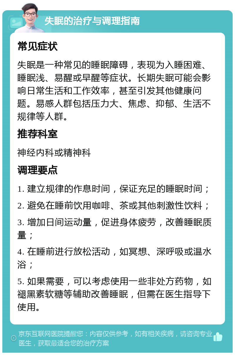 失眠的治疗与调理指南 常见症状 失眠是一种常见的睡眠障碍，表现为入睡困难、睡眠浅、易醒或早醒等症状。长期失眠可能会影响日常生活和工作效率，甚至引发其他健康问题。易感人群包括压力大、焦虑、抑郁、生活不规律等人群。 推荐科室 神经内科或精神科 调理要点 1. 建立规律的作息时间，保证充足的睡眠时间； 2. 避免在睡前饮用咖啡、茶或其他刺激性饮料； 3. 增加日间运动量，促进身体疲劳，改善睡眠质量； 4. 在睡前进行放松活动，如冥想、深呼吸或温水浴； 5. 如果需要，可以考虑使用一些非处方药物，如褪黑素软糖等辅助改善睡眠，但需在医生指导下使用。