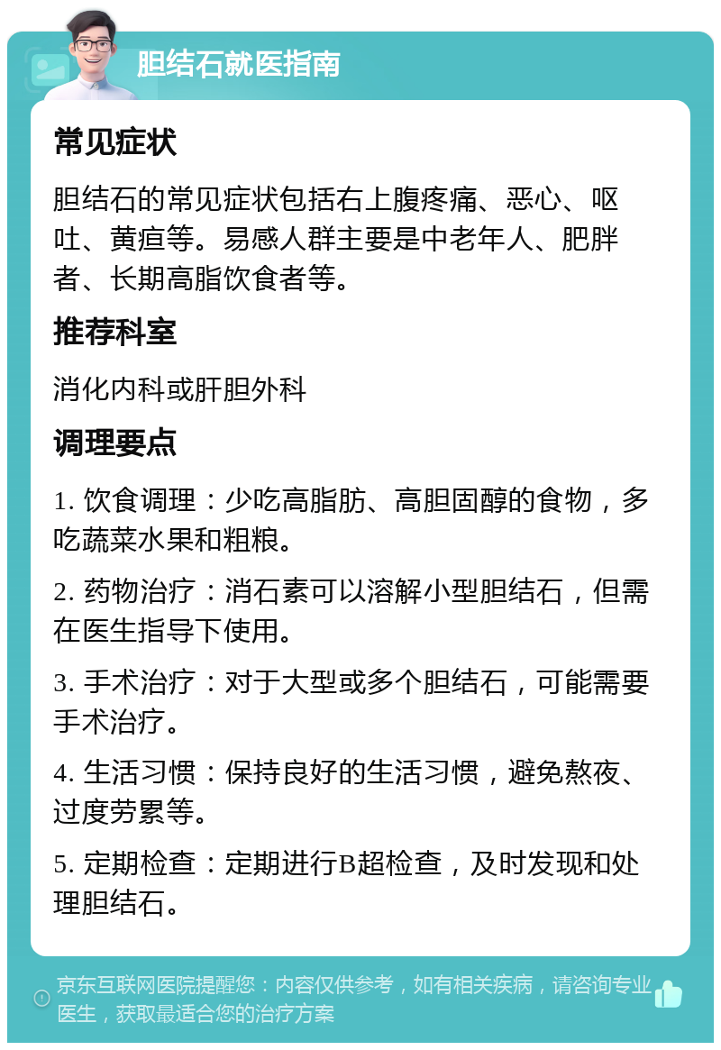 胆结石就医指南 常见症状 胆结石的常见症状包括右上腹疼痛、恶心、呕吐、黄疸等。易感人群主要是中老年人、肥胖者、长期高脂饮食者等。 推荐科室 消化内科或肝胆外科 调理要点 1. 饮食调理：少吃高脂肪、高胆固醇的食物，多吃蔬菜水果和粗粮。 2. 药物治疗：消石素可以溶解小型胆结石，但需在医生指导下使用。 3. 手术治疗：对于大型或多个胆结石，可能需要手术治疗。 4. 生活习惯：保持良好的生活习惯，避免熬夜、过度劳累等。 5. 定期检查：定期进行B超检查，及时发现和处理胆结石。