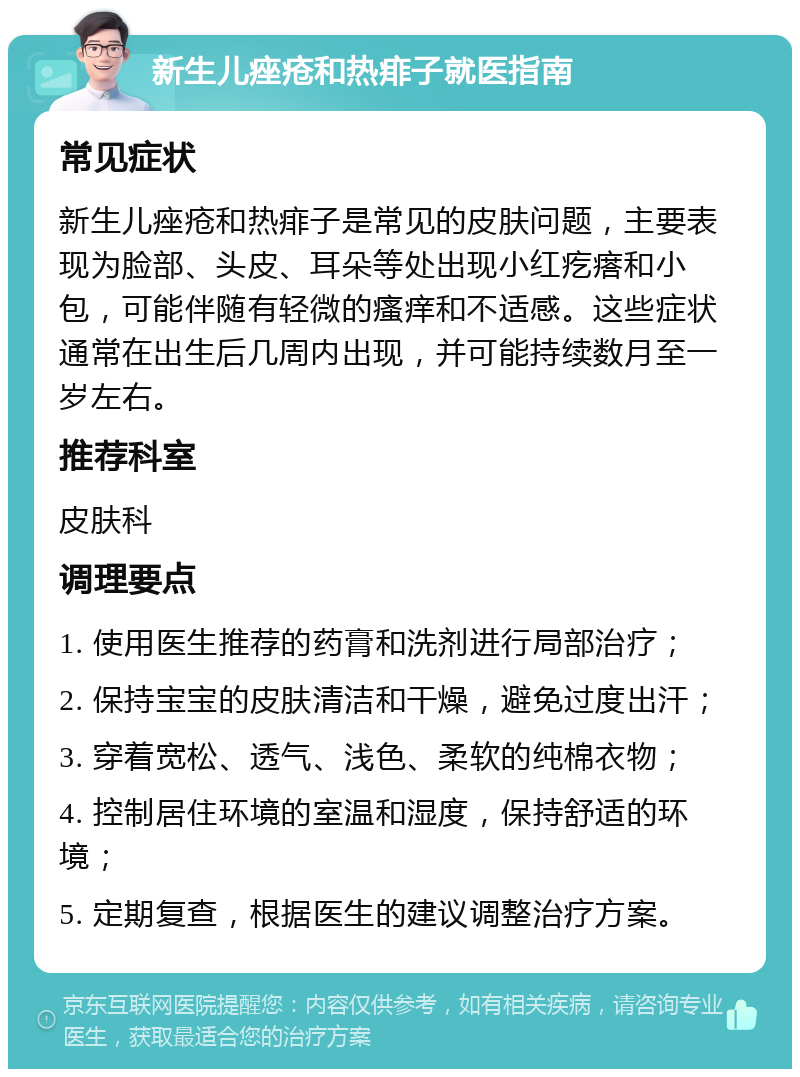 新生儿痤疮和热痱子就医指南 常见症状 新生儿痤疮和热痱子是常见的皮肤问题，主要表现为脸部、头皮、耳朵等处出现小红疙瘩和小包，可能伴随有轻微的瘙痒和不适感。这些症状通常在出生后几周内出现，并可能持续数月至一岁左右。 推荐科室 皮肤科 调理要点 1. 使用医生推荐的药膏和洗剂进行局部治疗； 2. 保持宝宝的皮肤清洁和干燥，避免过度出汗； 3. 穿着宽松、透气、浅色、柔软的纯棉衣物； 4. 控制居住环境的室温和湿度，保持舒适的环境； 5. 定期复查，根据医生的建议调整治疗方案。