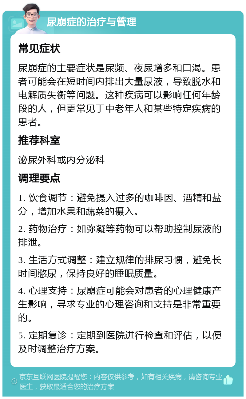 尿崩症的治疗与管理 常见症状 尿崩症的主要症状是尿频、夜尿增多和口渴。患者可能会在短时间内排出大量尿液，导致脱水和电解质失衡等问题。这种疾病可以影响任何年龄段的人，但更常见于中老年人和某些特定疾病的患者。 推荐科室 泌尿外科或内分泌科 调理要点 1. 饮食调节：避免摄入过多的咖啡因、酒精和盐分，增加水果和蔬菜的摄入。 2. 药物治疗：如弥凝等药物可以帮助控制尿液的排泄。 3. 生活方式调整：建立规律的排尿习惯，避免长时间憋尿，保持良好的睡眠质量。 4. 心理支持：尿崩症可能会对患者的心理健康产生影响，寻求专业的心理咨询和支持是非常重要的。 5. 定期复诊：定期到医院进行检查和评估，以便及时调整治疗方案。